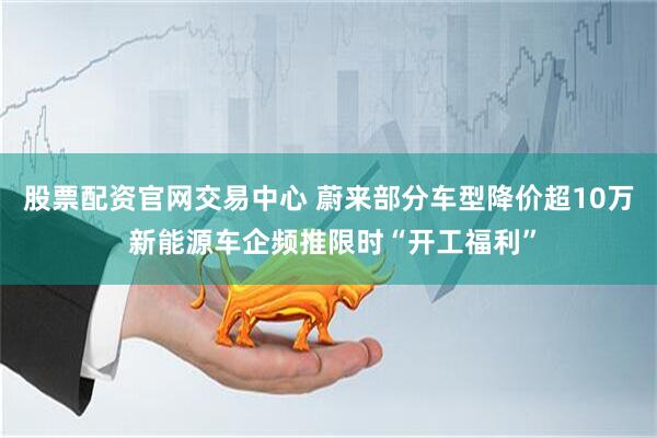 股票配资官网交易中心 蔚来部分车型降价超10万 新能源车企频推限时“开工福利”