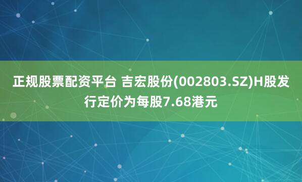 正规股票配资平台 吉宏股份(002803.SZ)H股发行定价为每股7.68港元