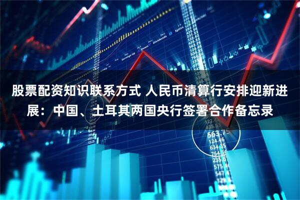 股票配资知识联系方式 人民币清算行安排迎新进展：中国、土耳其两国央行签署合作备忘录