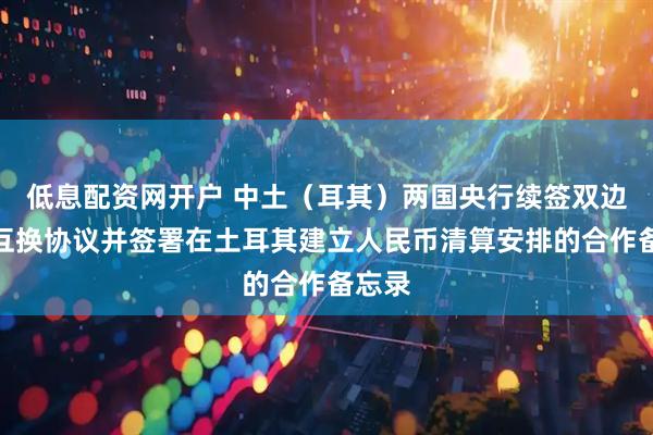 低息配资网开户 中土（耳其）两国央行续签双边本币互换协议并签署在土耳其建立人民币清算安排的合作备忘录
