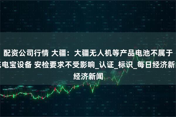 配资公司行情 大疆：大疆无人机等产品电池不属于充电宝设备 安检要求不受影响_认证_标识_每日经济新闻