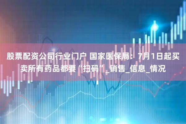 股票配资公司行业门户 国家医保局：7月1日起买卖所有药品都要“扫码”_销售_信息_情况