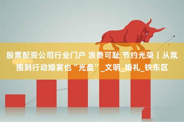 股票配资公司行业门户 浪费可耻 节约光荣｜从氛围到行动婚宴也“光盘”_文明_婚礼_铁东区