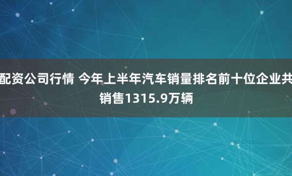 配资公司行情 今年上半年汽车销量排名前十位企业共销售1315.9万辆