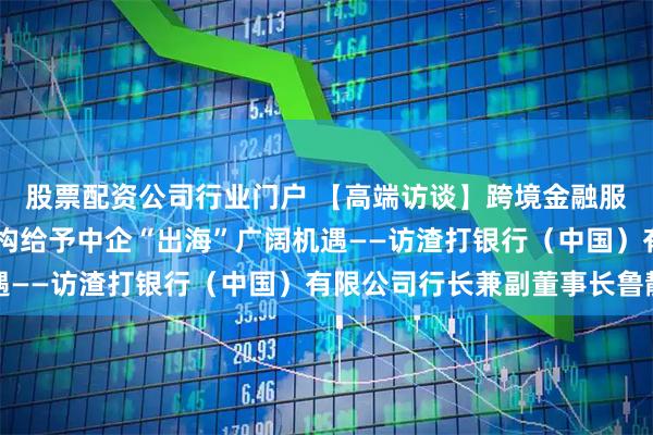 股票配资公司行业门户 【高端访谈】跨境金融服务全面升级 供应链重构给予中企“出海”广阔机遇——访渣打银行（中国）有限公司行长兼副董事长鲁静