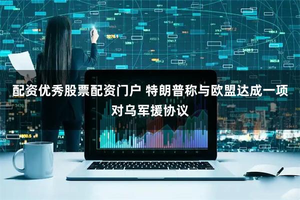 配资优秀股票配资门户 特朗普称与欧盟达成一项对乌军援协议