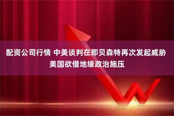 配资公司行情 中美谈判在即贝森特再次发起威胁 美国欲借地缘政治施压
