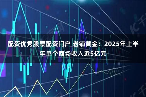 配资优秀股票配资门户 老铺黄金：2025年上半年单个商场收入近5亿元