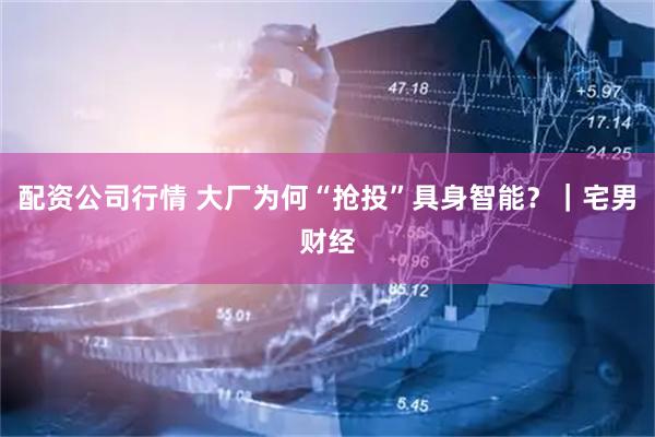 配资公司行情 大厂为何“抢投”具身智能？｜宅男财经