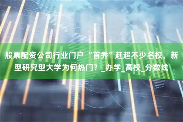 股票配资公司行业门户 “首秀”赶超不少名校，新型研究型大学为何热门？_办学_高校_分数线