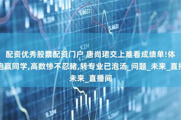 配资优秀股票配资门户 唐尚珺交上难看成绩单!体育跑赢同学,高数惨不忍睹,转专业已泡汤_问题_未来_直播间