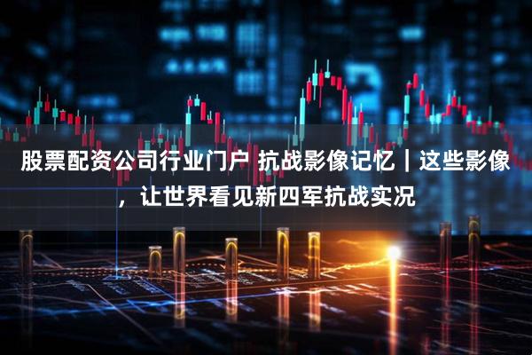 股票配资公司行业门户 抗战影像记忆｜这些影像，让世界看见新四军抗战实况