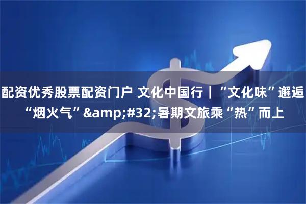 配资优秀股票配资门户 文化中国行｜“文化味”邂逅“烟火气”&#32;暑期文旅乘“热”而上