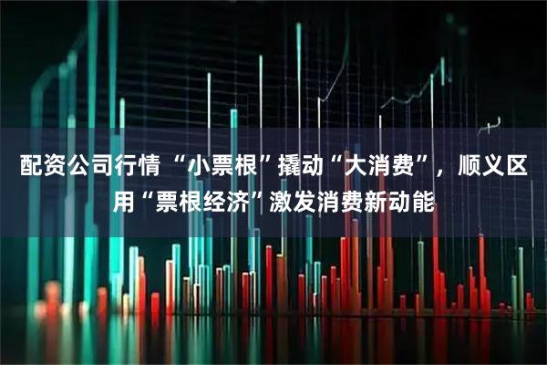 配资公司行情 “小票根”撬动“大消费”，顺义区用“票根经济”激发消费新动能