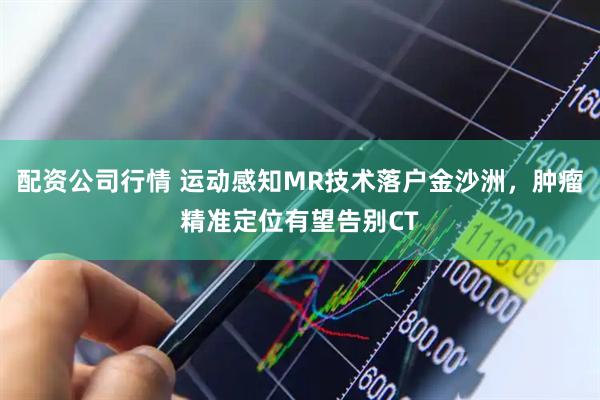 配资公司行情 运动感知MR技术落户金沙洲，肿瘤精准定位有望告别CT