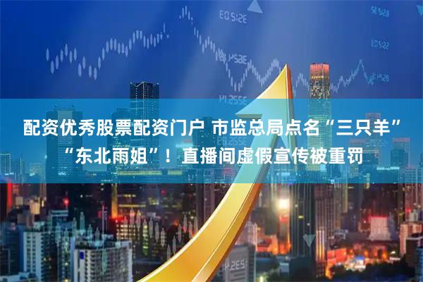 配资优秀股票配资门户 市监总局点名“三只羊”“东北雨姐”！直播间虚假宣传被重罚