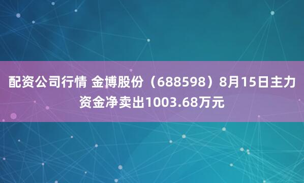 配资公司行情 金博股份（688598）8月15日主力资金净卖出1003.68万元