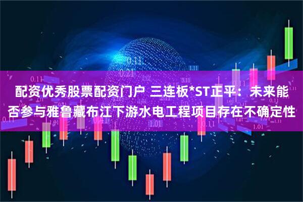 配资优秀股票配资门户 三连板*ST正平：未来能否参与雅鲁藏布江下游水电工程项目存在不确定性