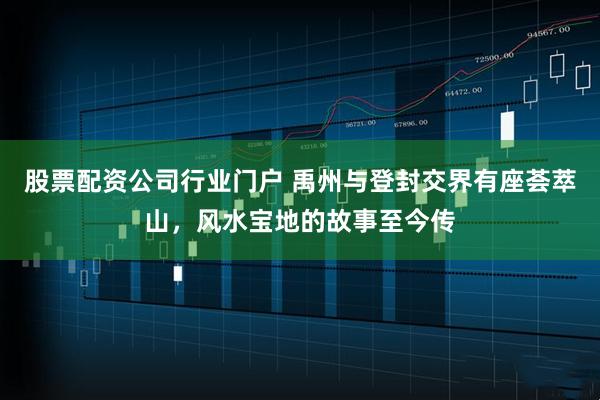 股票配资公司行业门户 禹州与登封交界有座荟萃山，风水宝地的故事至今传