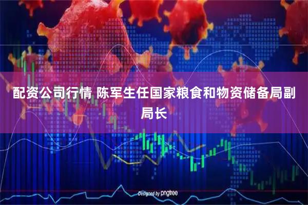 配资公司行情 陈军生任国家粮食和物资储备局副局长