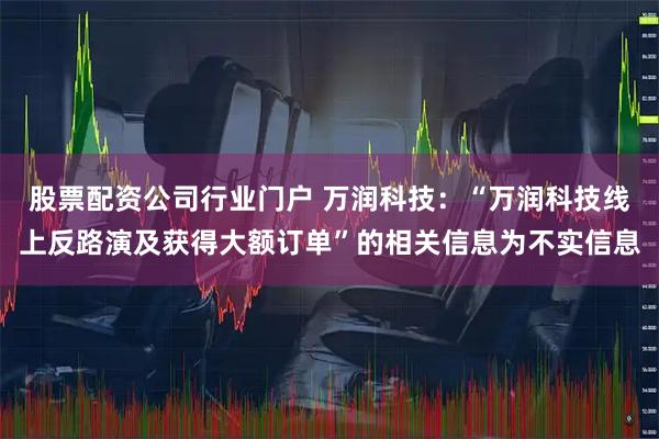 股票配资公司行业门户 万润科技：“万润科技线上反路演及获得大额订单”的相关信息为不实信息