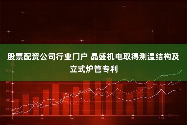 股票配资公司行业门户 晶盛机电取得测温结构及立式炉管专利