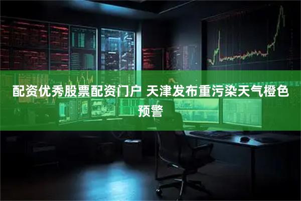 配资优秀股票配资门户 天津发布重污染天气橙色预警