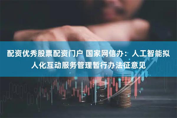 配资优秀股票配资门户 国家网信办：人工智能拟人化互动服务管理暂行办法征意见