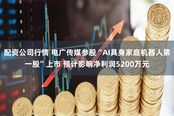 配资公司行情 电广传媒参股“AI具身家庭机器人第一股”上市 预计影响净利润5200万元