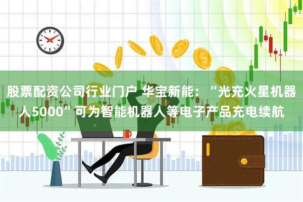 股票配资公司行业门户 华宝新能：“光充火星机器人5000”可为智能机器人等电子产品充电续航
