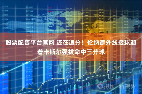 股票配资平台官网 还在追分！伦纳德外线接球迎着卡斯尔强拔命中三分球