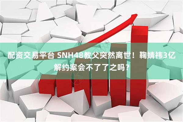 配资交易平台 SNH48教父突然离世！鞠婧祎3亿解约案会不了了之吗？