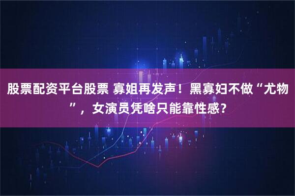 股票配资平台股票 寡姐再发声！黑寡妇不做“尤物”，女演员凭啥只能靠性感？
