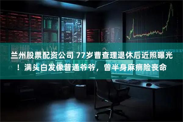 兰州股票配资公司 77岁曹查理退休后近照曝光！满头白发像普通爷爷，曾半身麻痹险丧命