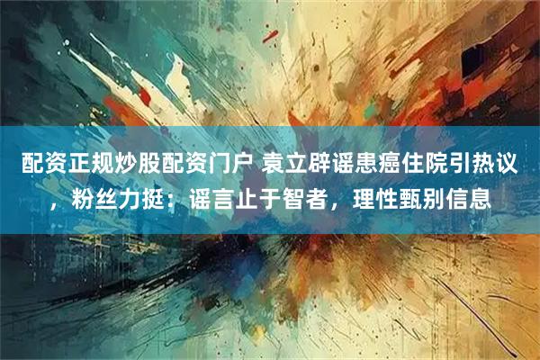 配资正规炒股配资门户 袁立辟谣患癌住院引热议，粉丝力挺：谣言止于智者，理性甄别信息