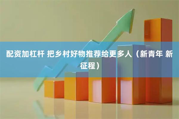 配资加杠杆 把乡村好物推荐给更多人（新青年 新征程）