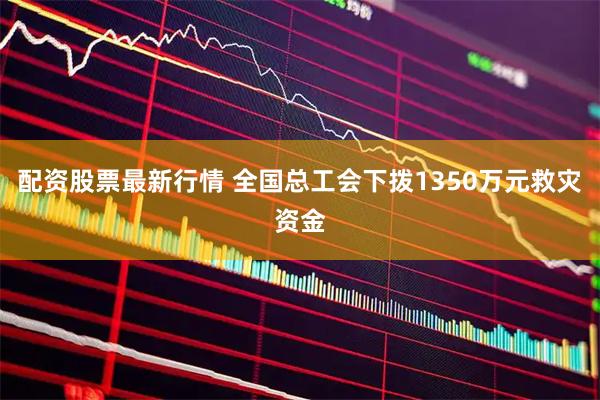 配资股票最新行情 全国总工会下拨1350万元救灾资金