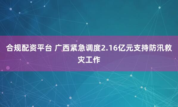 合规配资平台 广西紧急调度2.16亿元支持防汛救灾工作