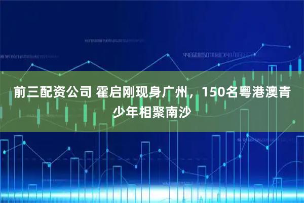 前三配资公司 霍启刚现身广州，150名粤港澳青少年相聚南沙