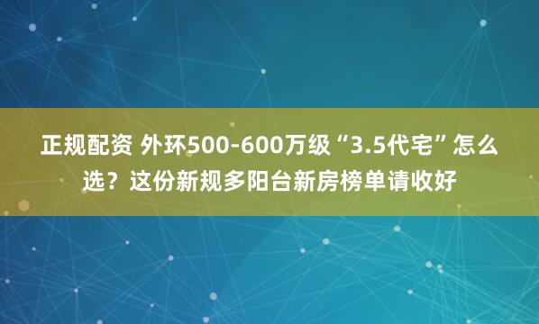 正规配资 外环500-600万级“3.5代宅”怎么选？这份新规多阳台新房榜单请收好