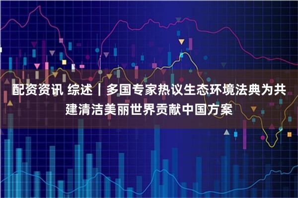 配资资讯 综述|多国专家热议生态环境法典为共建清洁美丽世界贡献中国方案