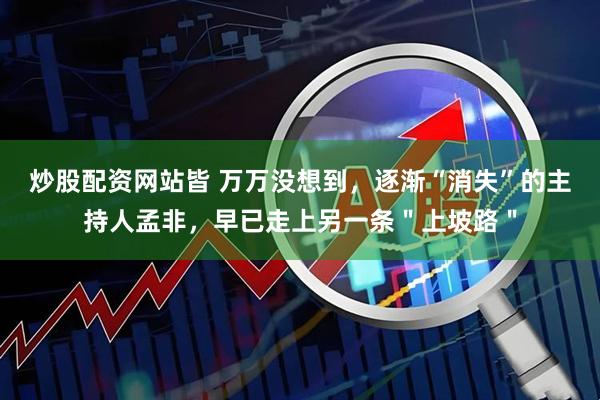 炒股配资网站皆 万万没想到，逐渐“消失”的主持人孟非，早已走上另一条＂上坡路＂