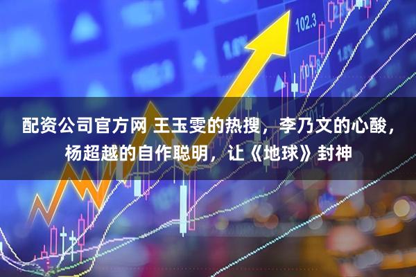 配资公司官方网 王玉雯的热搜，李乃文的心酸，杨超越的自作聪明，让《地球》封神