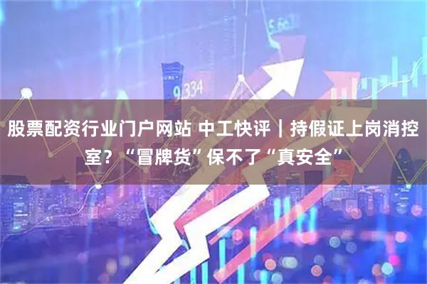 股票配资行业门户网站 中工快评｜持假证上岗消控室？“冒牌货”保不了“真安全”