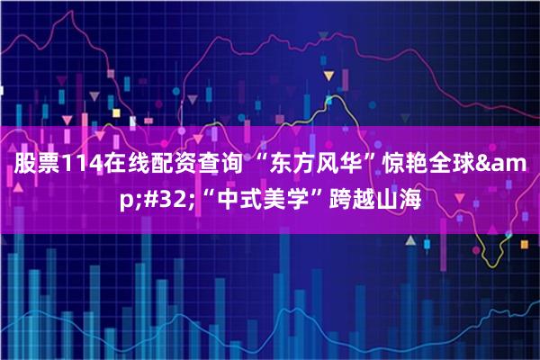 股票114在线配资查询 “东方风华”惊艳全球 “中式美学”跨越山海