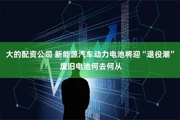 大的配资公司 新能源汽车动力电池将迎“退役潮” 废旧电池何去何从