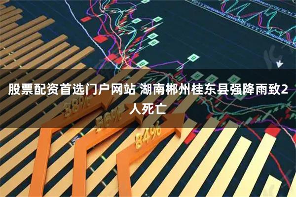 股票配资首选门户网站 湖南郴州桂东县强降雨致2人死亡
