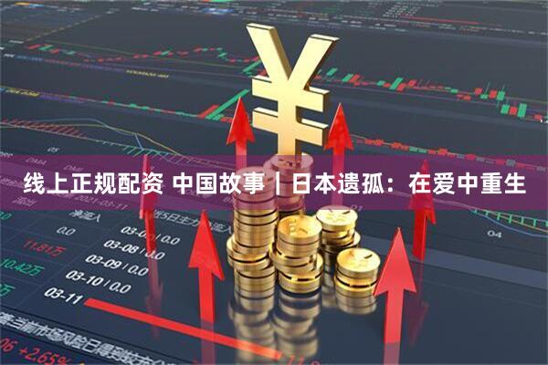 线上正规配资 中国故事｜日本遗孤：在爱中重生