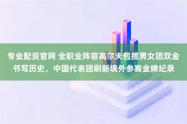 专业配资官网 全职业阵容高尔夫包揽男女团双金书写历史，中国代表团刷新境外参赛金牌纪录