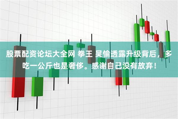 股票配资论坛大全网 拳王 吴愉透露升级背后，多吃一公斤也是奢侈。感谢自己没有放弃！